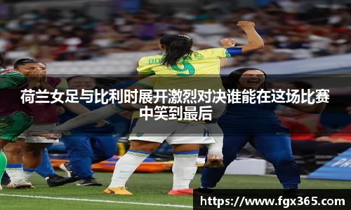 荷兰女足与比利时展开激烈对决谁能在这场比赛中笑到最后